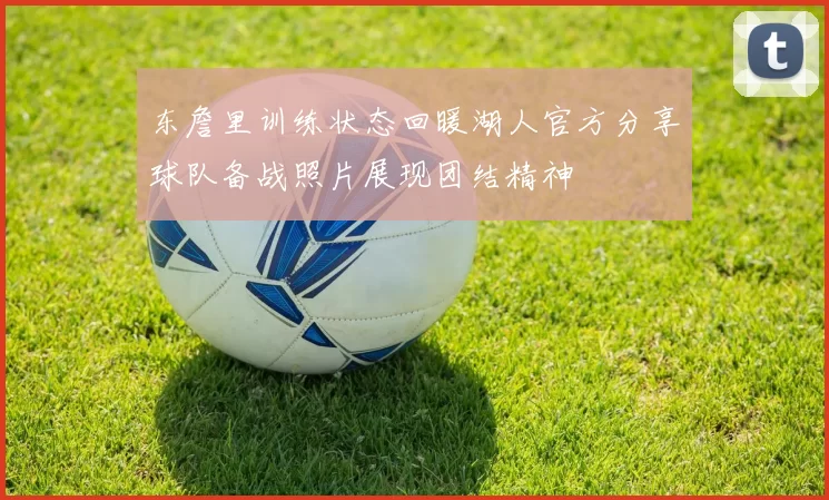 东詹里训练状态回暖湖人官方分享球队备战照片展现团结精神