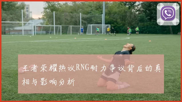 王者荣耀热议RNG耐力争议背后的真相与影响分析