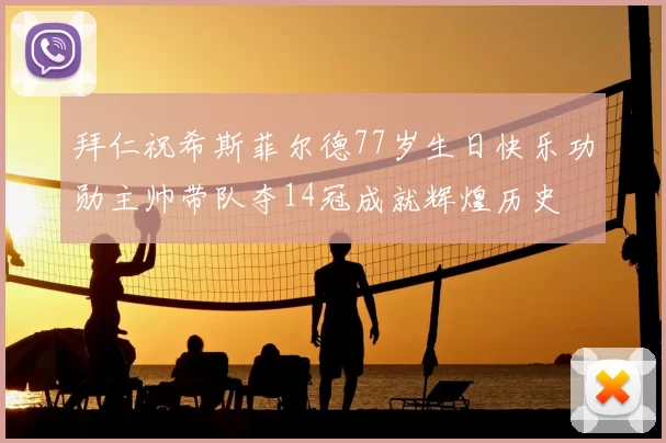 拜仁祝希斯菲尔德77岁生日快乐功勋主帅带队夺14冠成就辉煌历史