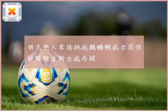 明天热火客场挑战鹈鹕鲍威尔因伤缺阵维金斯出战存疑