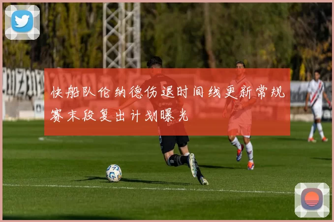 快船队伦纳德伤退时间线更新常规赛末段复出计划曝光