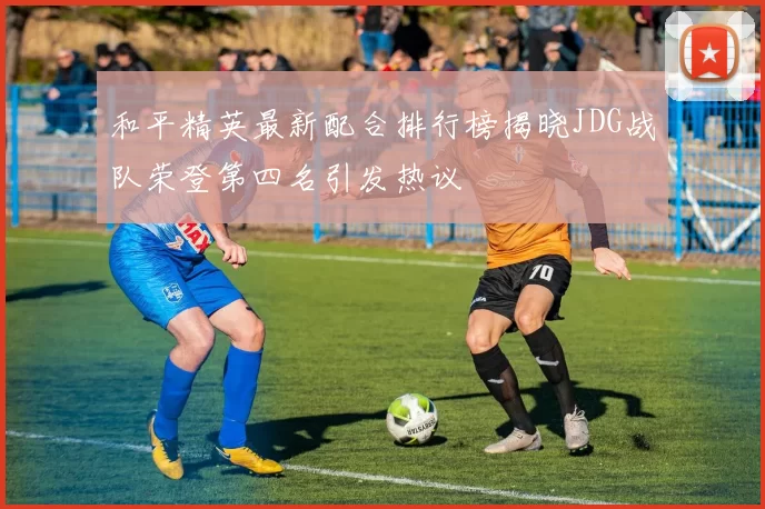 和平精英最新配合排行榜揭晓JDG战队荣登第四名引发热议