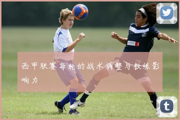 西甲联赛每轮的战术调整与教练影响力