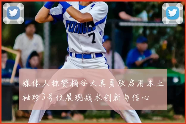 媒体人称赞桶谷大真勇敢启用本土袖珍3号位展现战术创新与信心
