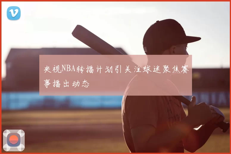 央视NBA转播计划引关注球迷聚焦赛事播出动态