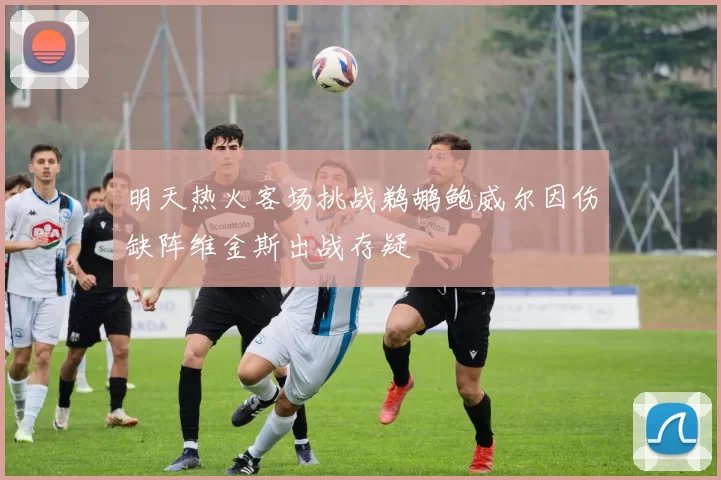 明天热火客场挑战鹈鹕鲍威尔因伤缺阵维金斯出战存疑
