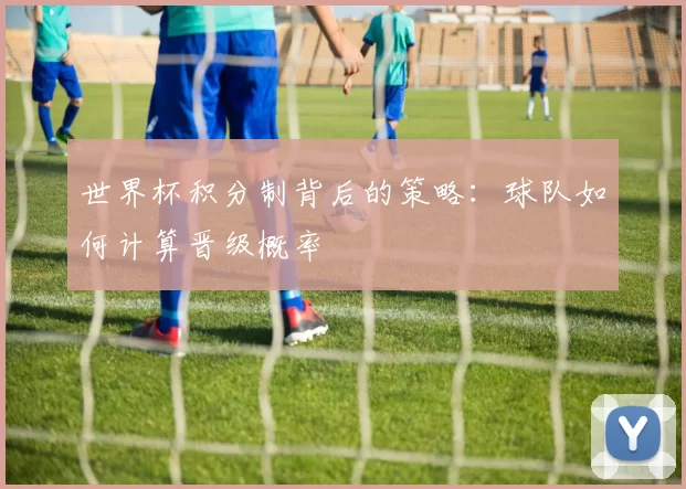 世界杯积分制背后的策略:球队如何计算晋级概率
