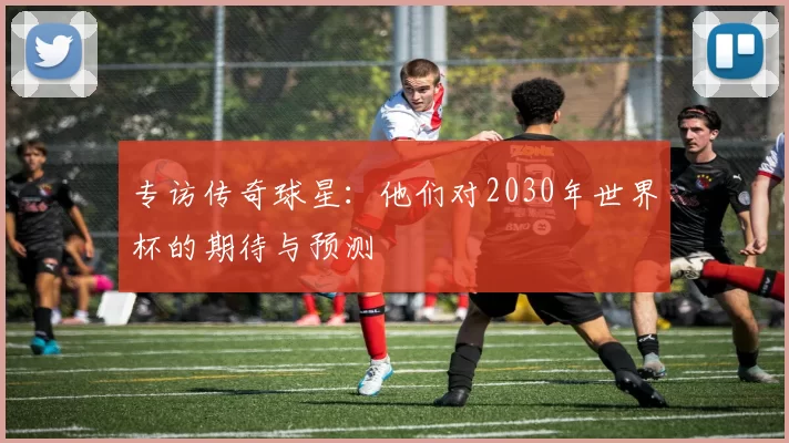 专访传奇球星：他们对2030年世界杯的期待与预测