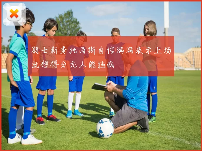 骑士新秀托马斯自信满满表示上场就想得分无人能挡我