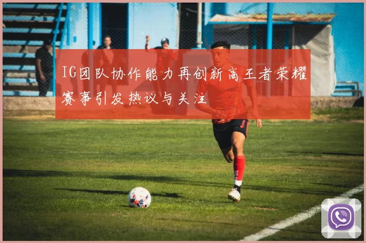 IG团队协作能力再创新高王者荣耀赛事引发热议与关注