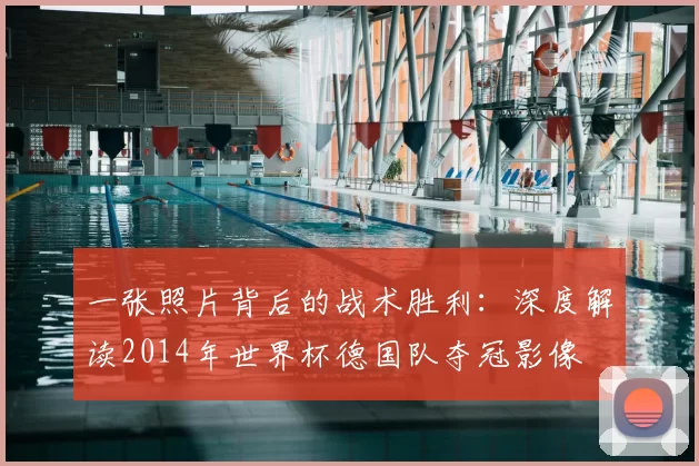 一张照片背后的战术胜利:深度解读2014年世界杯德国队夺冠影像