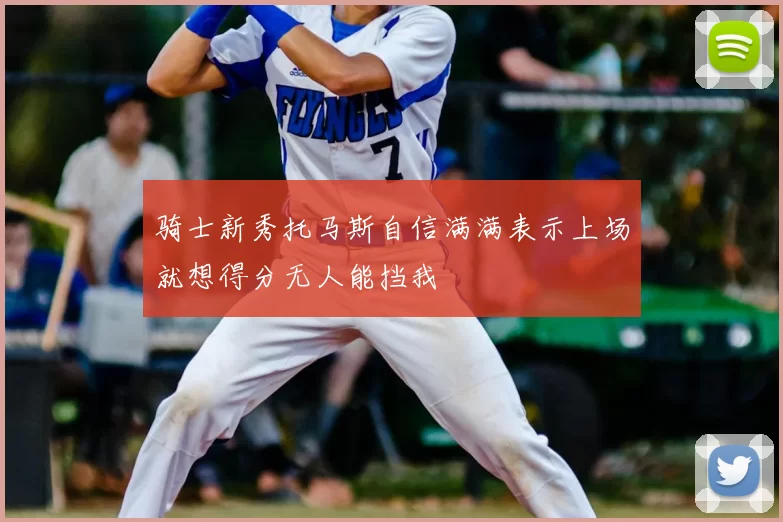 骑士新秀托马斯自信满满表示上场就想得分无人能挡我