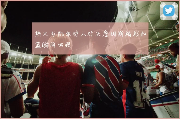 热火与凯尔特人对决詹姆斯精彩扣篮瞬间回顾