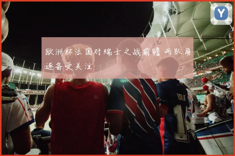 欧洲杯法国对瑞士之战前瞻 两队角逐备受关注