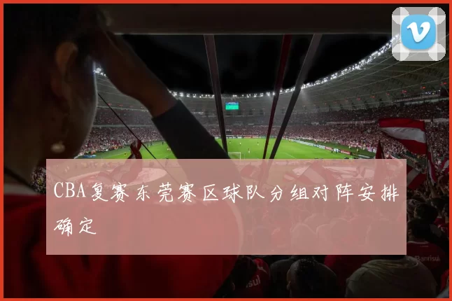CBA复赛东莞赛区球队分组对阵安排确定