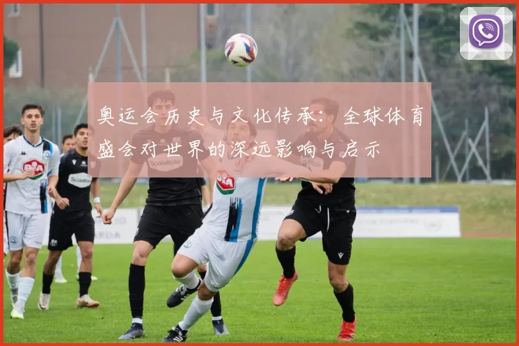 奥运会历史与文化传承:全球体育盛会对世界的深远影响与启示