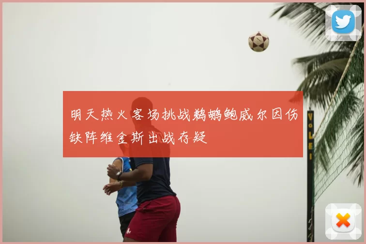 明天热火客场挑战鹈鹕鲍威尔因伤缺阵维金斯出战存疑