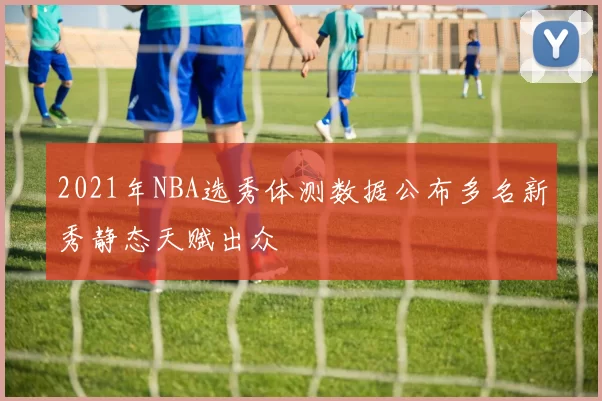 2021年NBA选秀体测数据公布多名新秀静态天赋出众