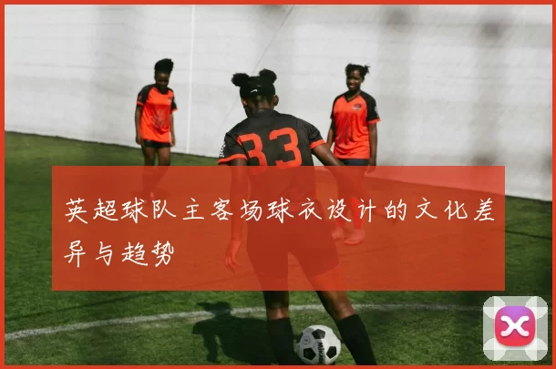 英超球队主客场球衣设计的文化差异与趋势